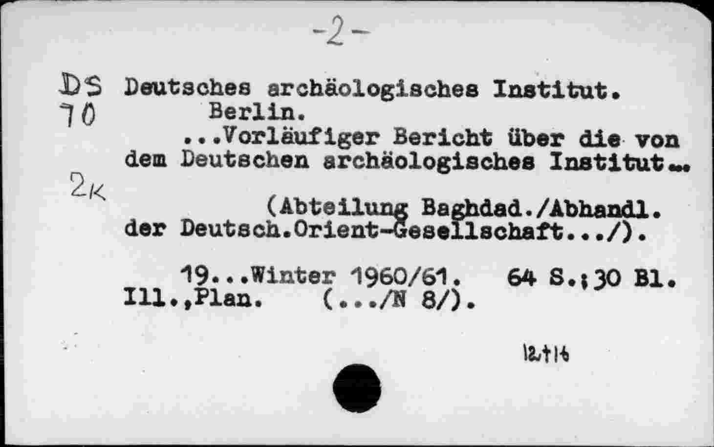 ﻿DS Deutsches archäologisches Institut»
0	Berlin.
..»Vorläufiger Bericht über die von dem. Deutschen archäologisches Institut »m
(Abteilung Baghdad./Abhandl.
der Deutsch.Orient-Gesellschaft.•./)•
19...Winter 1960/61.
Ill.,Plan. (.../N 8/).
64 S.130 Bl.
